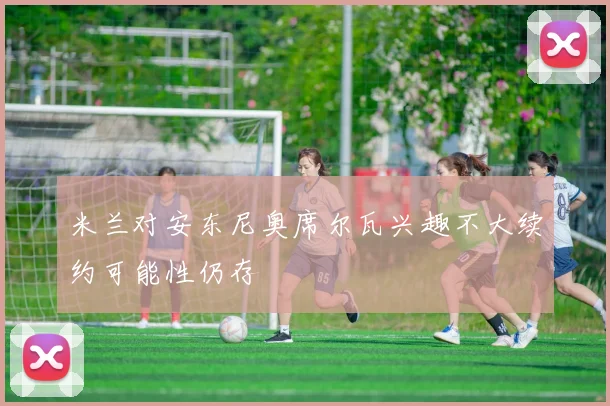 米兰对安东尼奥席尔瓦兴趣不大续约可能性仍存