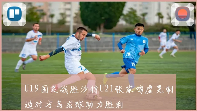 U19国足战胜沙特U21张家鸣虚晃制造对方乌龙球助力胜利