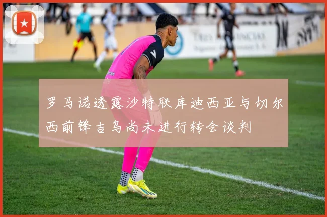 罗马诺透露沙特联库迪西亚与切尔西前锋吉乌尚未进行转会谈判