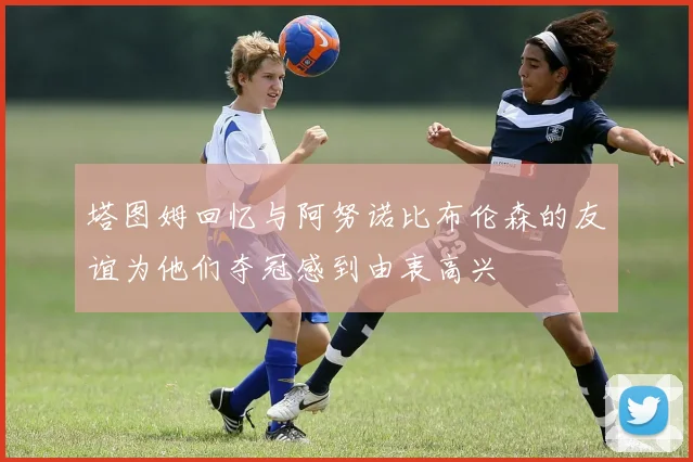 塔图姆回忆与阿努诺比布伦森的友谊为他们夺冠感到由衷高兴