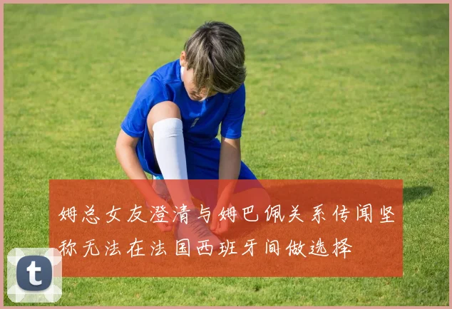 姆总女友澄清与姆巴佩关系传闻坚称无法在法国西班牙间做选择