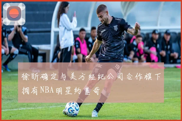 徐昕确定与美方经纪公司合作旗下拥有NBA明星约基奇