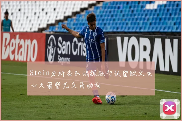 Stein分析各队试探独行侠留欧文决心火箭暂无交易动向