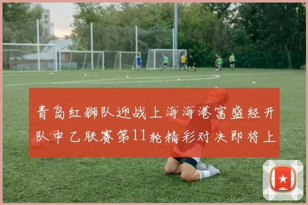 青岛红狮队迎战上海海港富盛经开队中乙联赛第11轮精彩对决即将上演