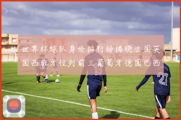 世界杯球队身价排行榜揭晓法国英国西班牙位列前三葡萄牙德国巴西身价均超九亿欧元